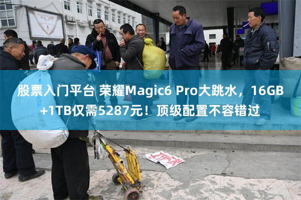 股票入门平台 荣耀Magic6 Pro大跳水,16GB+1TB仅需5287元!顶级配置不容错过