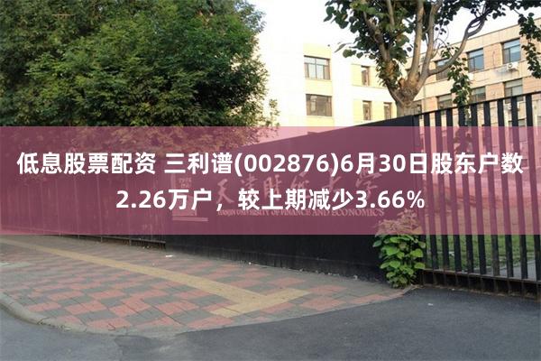 低息股票配资 三利谱(002876)6月30日股东户数2.26万户,较上期减少3.66%
