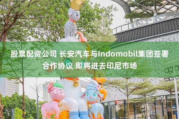 股票配资公司 长安汽车与Indomobil集团签署合作协议 即将进去印尼市场