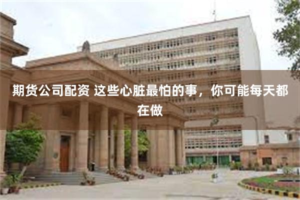期货公司配资 这些心脏最怕的事,你可能每天都在做