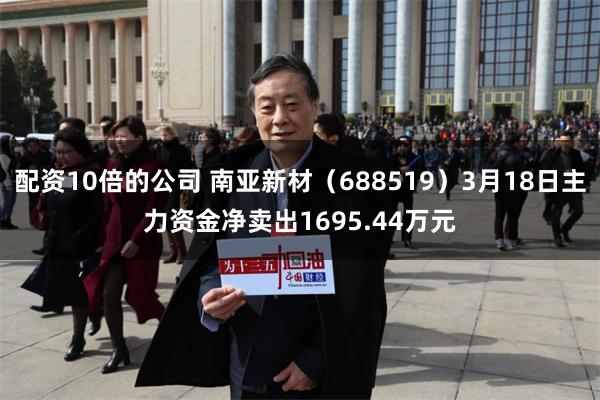 配资10倍的公司 南亚新材(688519)3月18日主力资金净卖出1695.44万元