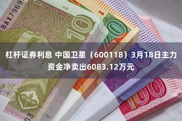 杠杆证券利息 中国卫星(600118)3月18日主力资金净卖出6083.12万元