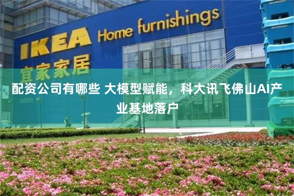 配资公司有哪些 大模型赋能,科大讯飞佛山AI产业基地落户