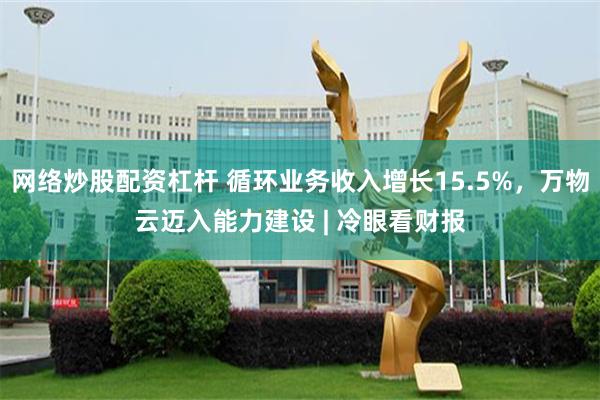 网络炒股配资杠杆 循环业务收入增长15.5%,万物云迈入能力建设 | 冷眼看财报