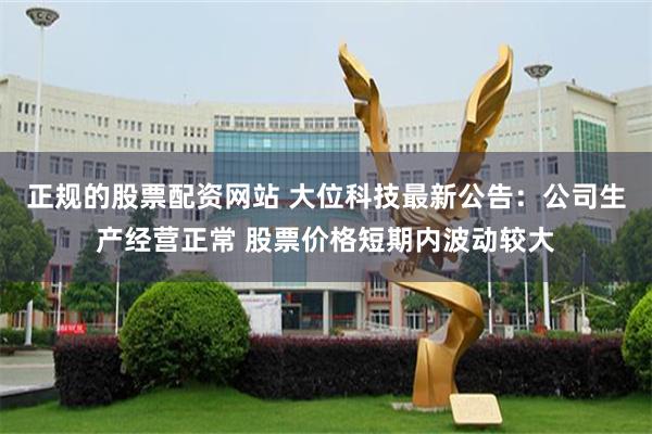 正规的股票配资网站 大位科技最新公告：公司生产经营正常 股票价格短期内波动较大