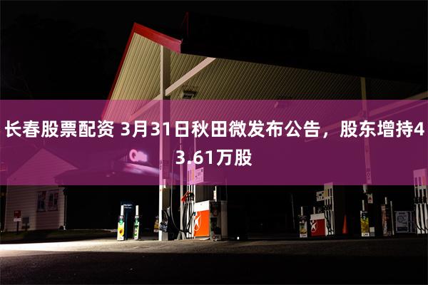 长春股票配资 3月31日秋田微发布公告,股东增持43.61万股