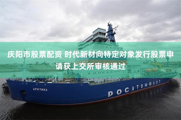 庆阳市股票配资 时代新材向特定对象发行股票申请获上交所审核通过