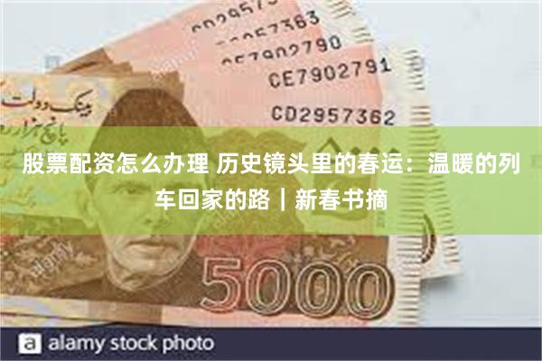 股票配资怎么办理 历史镜头里的春运:温暖的列车回家的路|新春书摘