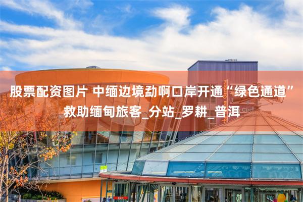 股票配资图片 中缅边境勐啊口岸开通“绿色通道”救助缅甸旅客_分站_罗耕_普洱