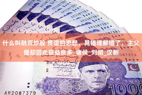 什么叫融资炒股 贾谊的思想,晁错理解错了,主父偃却因此获益良多_诸侯_刘彻_汉朝