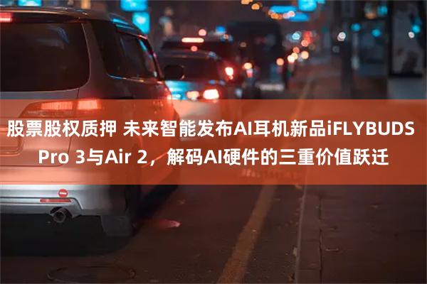 股票股权质押 未来智能发布AI耳机新品iFLYBUDS Pro 3与Air 2，解码AI硬件的三重价值跃迁