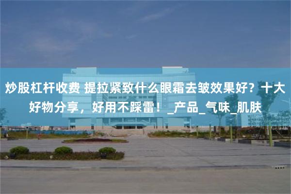 炒股杠杆收费 提拉紧致什么眼霜去皱效果好?十大好物分享,好用不踩雷!_产品_气味_肌肤