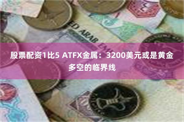 股票配资1比5 ATFX金属:3200美元或是黄金多空的临界线