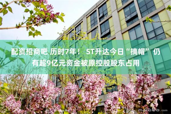配资招商吧 历时7年! ST升达今日“摘帽” 仍有超9亿元资金被原控股股东占用