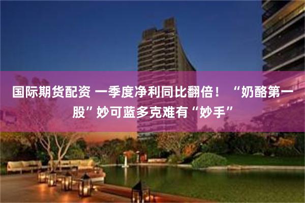 国际期货配资 一季度净利同比翻倍! “奶酪第一股”妙可蓝多克难有“妙手”
