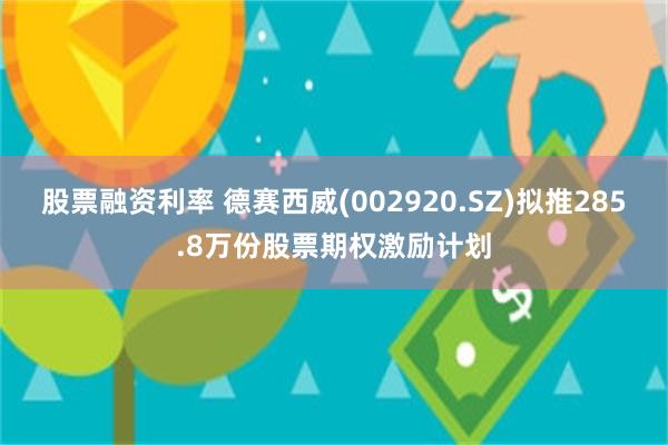 股票融资利率 德赛西威(002920.SZ)拟推285.8万份股票期权激励计划