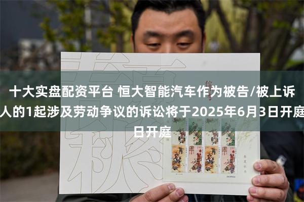 十大实盘配资平台 恒大智能汽车作为被告/被上诉人的1起涉及劳动争议的诉讼将于2025年6月3日开庭