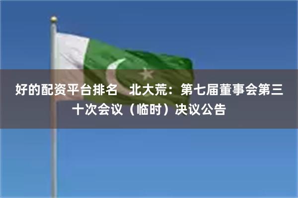 好的配资平台排名   北大荒：第七届董事会第三十次会议（临时）决议公告