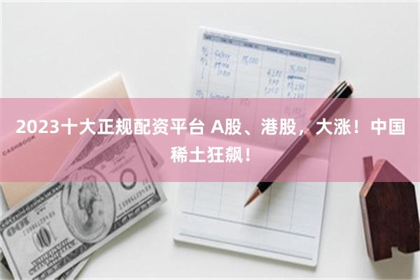 2023十大正规配资平台 A股、港股,大涨!中国稀土狂飙!