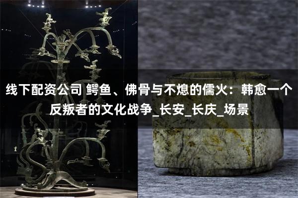 线下配资公司 鳄鱼、佛骨与不熄的儒火:韩愈一个反叛者的文化战争_长安_长庆_场景