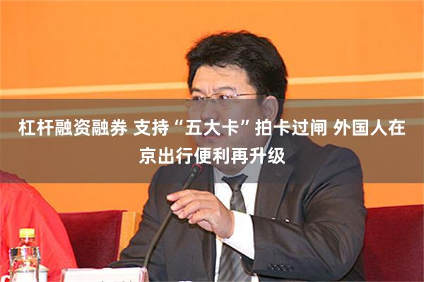 杠杆融资融券 支持“五大卡”拍卡过闸 外国人在京出行便利再升级