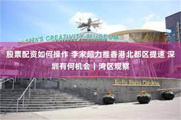 股票配资如何操作 李家超力推香港北都区提速 深圳有何机会|湾区观察