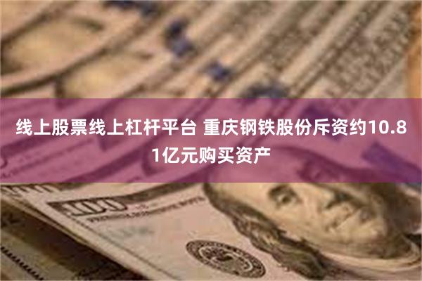 线上股票线上杠杆平台 重庆钢铁股份斥资约10.81亿元购买资产