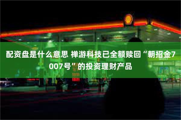 配资盘是什么意思 禅游科技已全额赎回“朝招金7007号”的投资理财产品