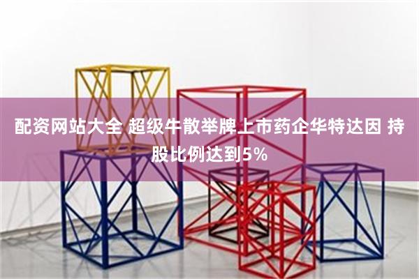 配资网站大全 超级牛散举牌上市药企华特达因 持股比例达到5%