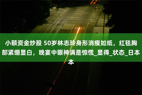 小额资金炒股 50岁林志玲身形消瘦如纸,红毯胸部紧绷显白,晚宴中眼神满是惊慌_显得_状态_日本