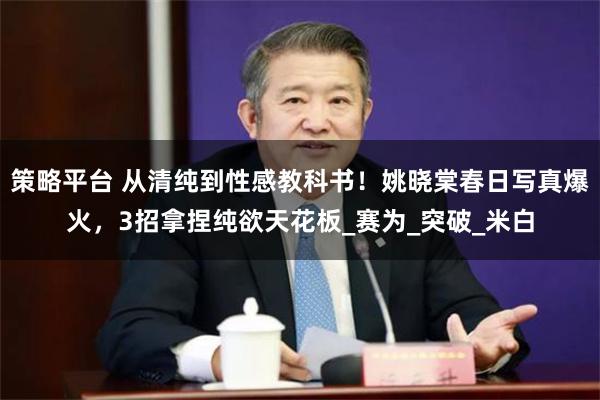 策略平台 从清纯到性感教科书!姚晓棠春日写真爆火,3招拿捏纯欲天花板_赛为_突破_米白