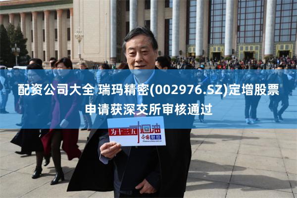 配资公司大全 瑞玛精密(002976.SZ)定增股票申请获深交所审核通过