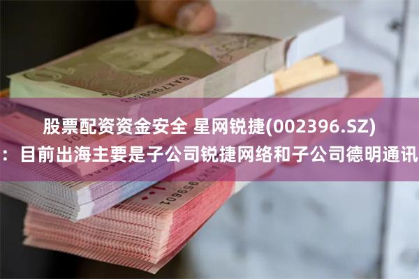 股票配资资金安全 星网锐捷(002396.SZ)：目前出海主要是子公司锐捷网络和子公司德明通讯