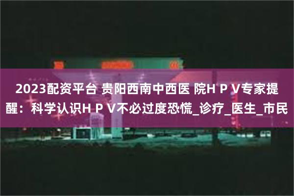 2023配资平台 贵阳西南中西医 院H P V专家提醒:科学认识H P V不必过度恐慌_诊疗_医生_市民