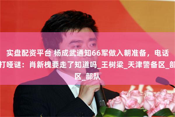 实盘配资平台 杨成武通知66军做入朝准备，电话里打哑谜：肖新槐要走了知道吗_王树梁_天津警备区_部队