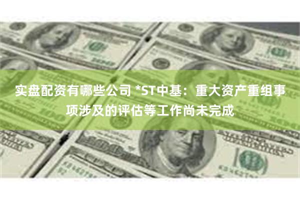 实盘配资有哪些公司 *ST中基:重大资产重组事项涉及的评估等工作尚未完成