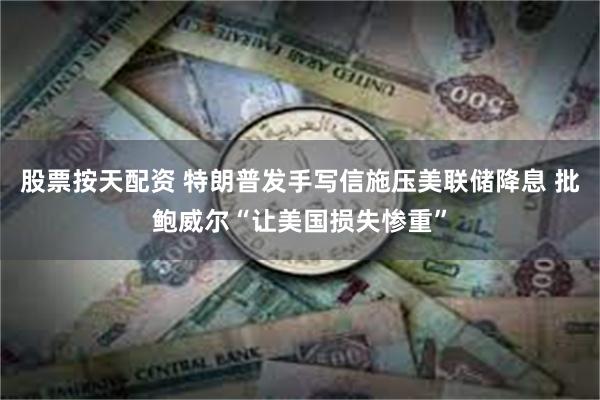 股票按天配资 特朗普发手写信施压美联储降息 批鲍威尔“让美国损失惨重”