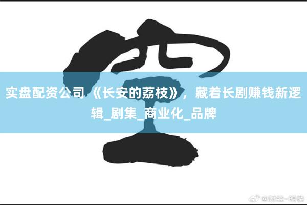 实盘配资公司 《长安的荔枝》,藏着长剧赚钱新逻辑_剧集_商业化_品牌
