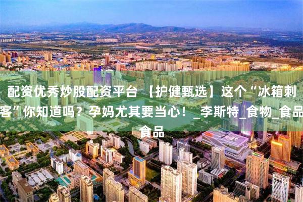 配资优秀炒股配资平台 【护健甄选】这个“冰箱刺客”你知道吗?孕妈尤其要当心!_李斯特_食物_食品