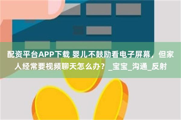 配资平台APP下载 婴儿不鼓励看电子屏幕,但家人经常要视频聊天怎么办?_宝宝_沟通_反射