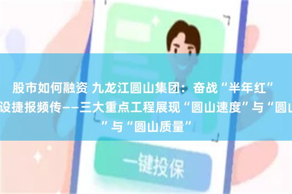 股市如何融资 九龙江圆山集团:奋战“半年红” 项目建设捷报频传——三大重点工程展现“圆山速度”与“圆山质量”