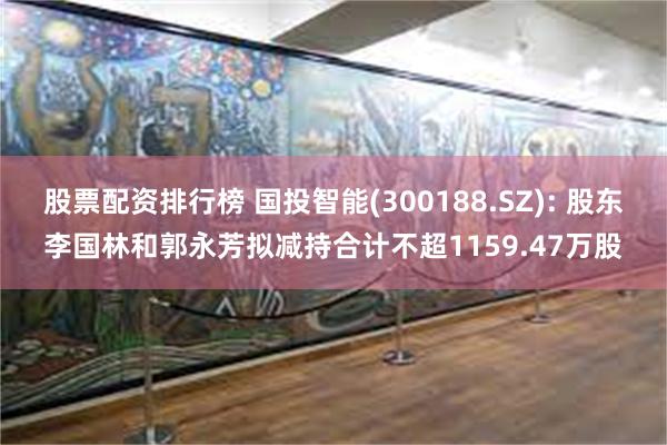 股票配资排行榜 国投智能(300188.SZ): 股东李国林和郭永芳拟减持合计不超1159.47万股