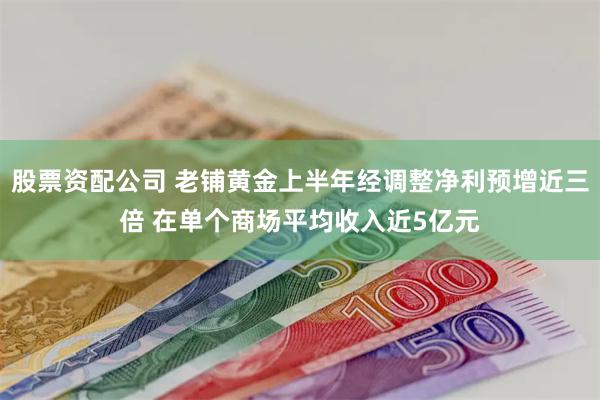 股票资配公司 老铺黄金上半年经调整净利预增近三倍 在单个商场平均收入近5亿元