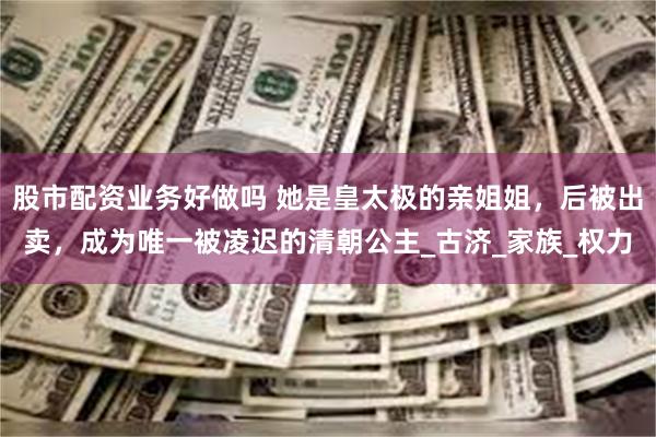 股市配资业务好做吗 她是皇太极的亲姐姐，后被出卖，成为唯一被凌迟的清朝公主_古济_家族_权力
