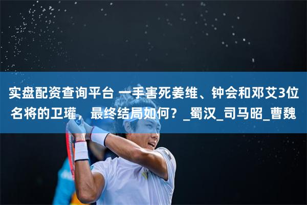 实盘配资查询平台 一手害死姜维、钟会和邓艾3位名将的卫瓘，最终结局如何？_蜀汉_司马昭_曹魏