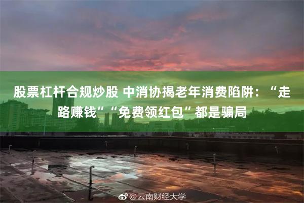 股票杠杆合规炒股 中消协揭老年消费陷阱：“走路赚钱”“免费领红包”都是骗局