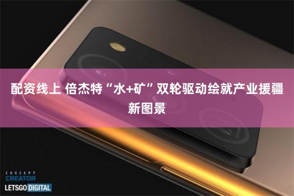 配资线上 倍杰特“水+矿”双轮驱动绘就产业援疆新图景