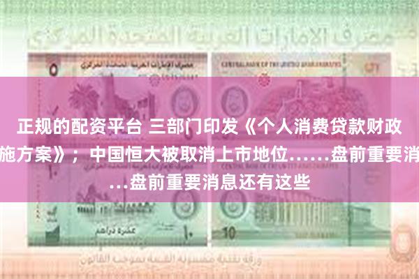 正规的配资平台 三部门印发《个人消费贷款财政贴息政策实施方案》；中国恒大被取消上市地位……盘前重要消息还有这些