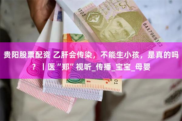 贵阳股票配资 乙肝会传染，不能生小孩，是真的吗？丨医“郑”视听_传播_宝宝_母婴
