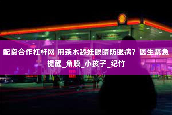 配资合作杠杆网 用茶水舔娃眼睛防眼病？医生紧急提醒_角膜_小孩子_纪竹